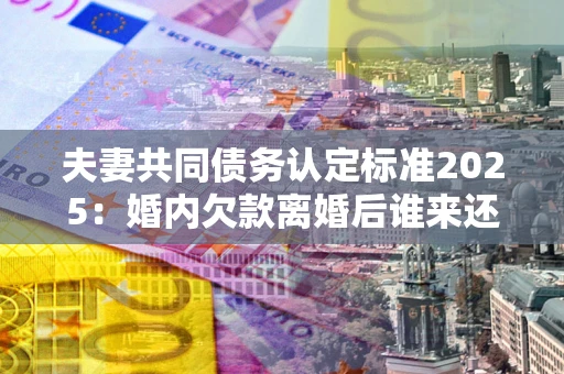济南夫妻共同债务认定标准2025:婚内欠款离婚后谁来还? 济南夫妻共同债务认定标准2025:婚内欠款离婚后谁来还?
